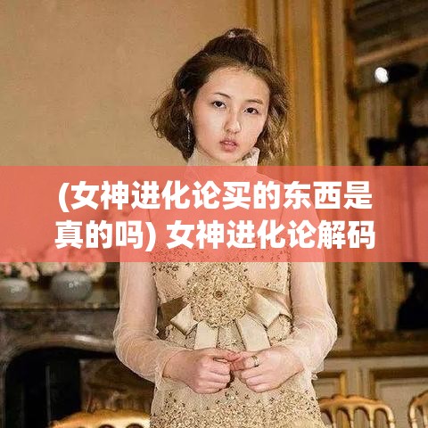 (女神进化论买的东西是真的吗) 女神进化论解码：以“颜值经济”角度探索女性自我提升与社会认知的蜕变